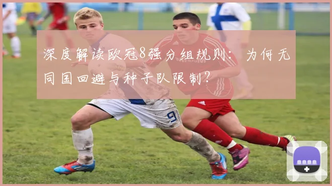 深度解读欧冠8强分组规则：为何无同国回避与种子队限制？