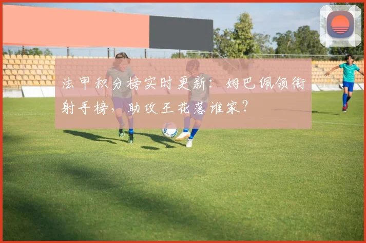 法甲积分榜实时更新：姆巴佩领衔射手榜，助攻王花落谁家？