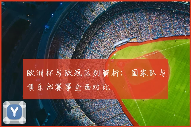 欧洲杯与欧冠区别解析：国家队与俱乐部赛事全面对比