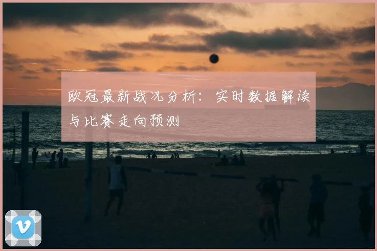 欧冠最新战况分析：实时数据解读与比赛走向预测