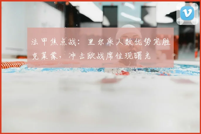 法甲焦点战：里尔乘人数优势完胜克莱蒙，冲击欧战席位现曙光