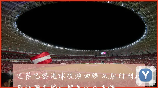 巴萨巴黎进球视频回顾 决胜时刻还原标题前锋发挥与比分走势