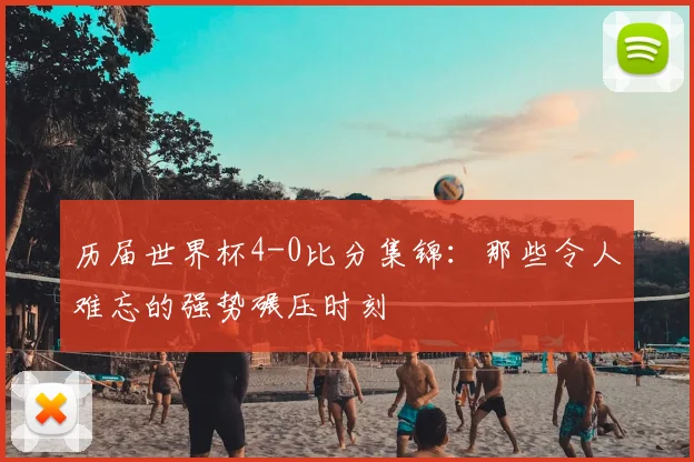历届世界杯4-0比分集锦：那些令人难忘的强势碾压时刻