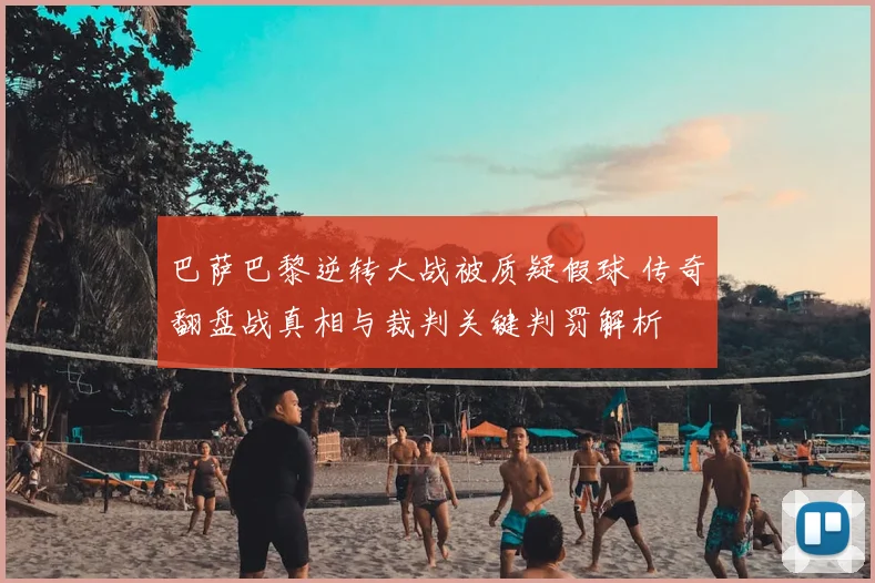 巴萨巴黎逆转大战被质疑假球 传奇翻盘战真相与裁判关键判罚解析