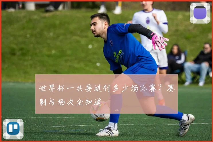 世界杯一共要进行多少场比赛？赛制与场次全知道