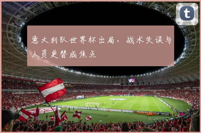 意大利队世界杯出局,战术失误与人员更替成焦点
