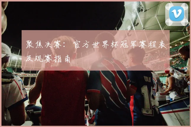 聚焦决赛:官方世界杯冠军赛程表及观赛指南