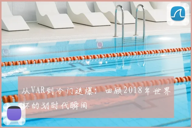 从VAR到冷门迭爆:回顾2018年世界杯的划时代瞬间