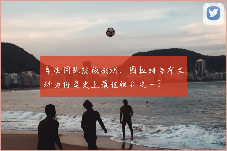 年法国队防线剖析:图拉姆与布兰科为何是史上最佳组合之一?