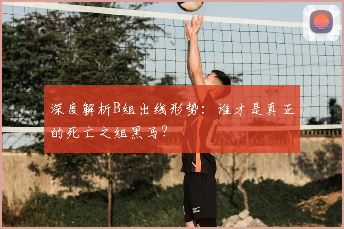 深度解析B组出线形势：谁才是真正的死亡之组黑马？
