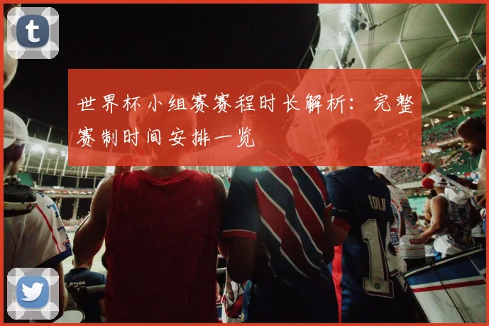 世界杯小组赛赛程时长解析：完整赛制时间安排一览