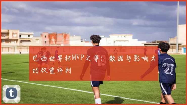 巴西世界杯MVP之争:数据与影响力的双重评判
