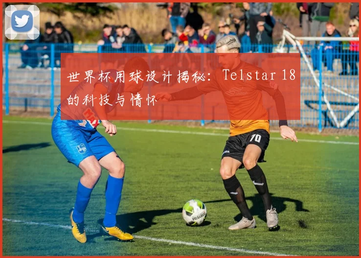 世界杯用球设计揭秘:Telstar 18的科技与情怀