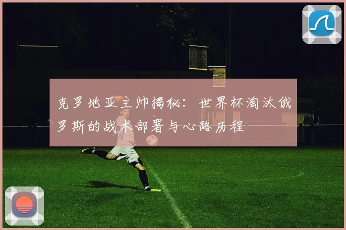 克罗地亚主帅揭秘:世界杯淘汰俄罗斯的战术部署与心路历程