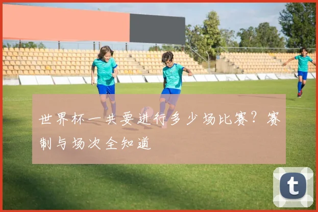 世界杯一共要进行多少场比赛？赛制与场次全知道