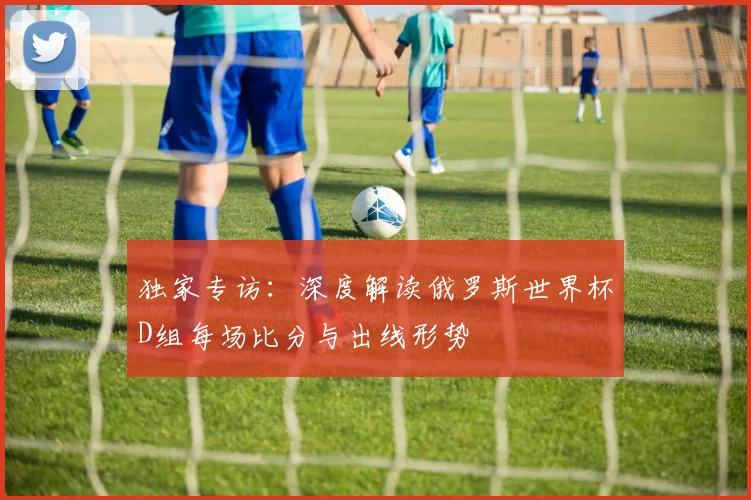 独家专访：深度解读俄罗斯世界杯D组每场比分与出线形势