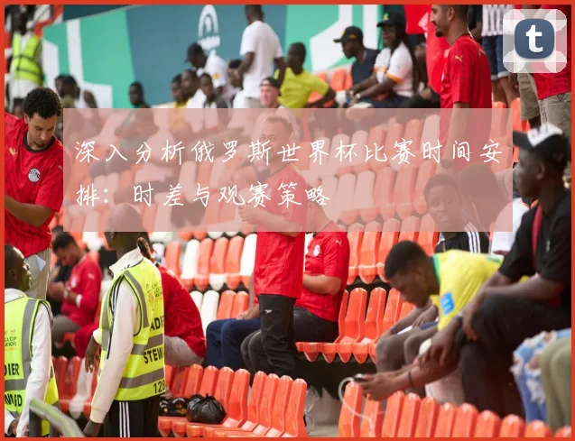 深入分析俄罗斯世界杯比赛时间安排:时差与观赛策略
