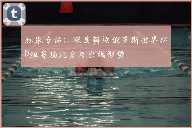 独家专访:深度解读俄罗斯世界杯D组每场比分与出线形势